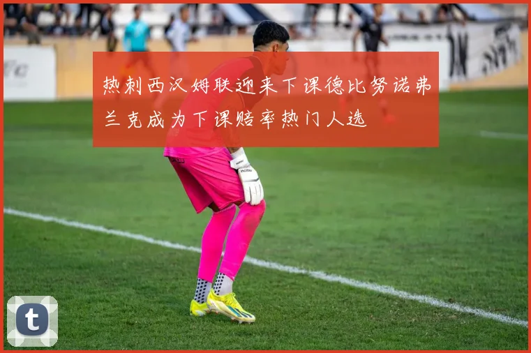 热刺西汉姆联迎来下课德比努诺弗兰克成为下课赔率热门人选