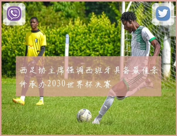 西足协主席强调西班牙具备最佳条件承办2030世界杯决赛