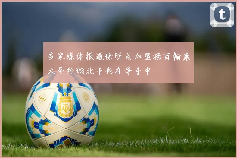 多家媒体报道徐昕或加盟杨百翰康大圣约翰北卡也在争夺中