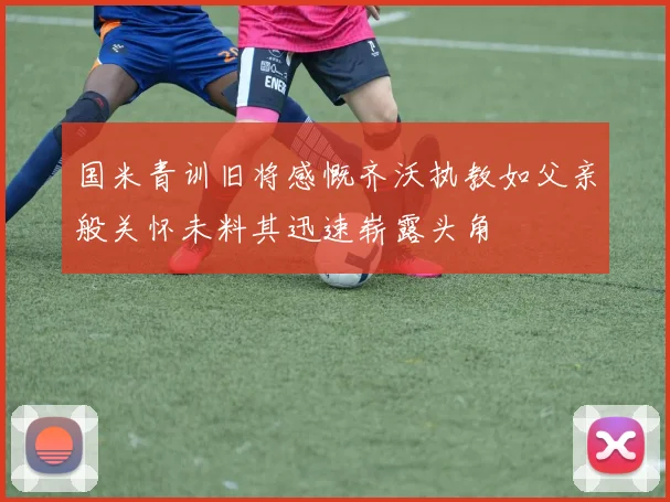 国米青训旧将感慨齐沃执教如父亲般关怀未料其迅速崭露头角