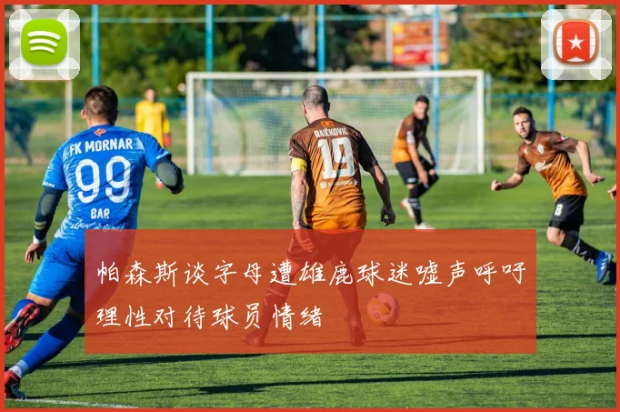 帕森斯谈字母遭雄鹿球迷嘘声呼吁理性对待球员情绪