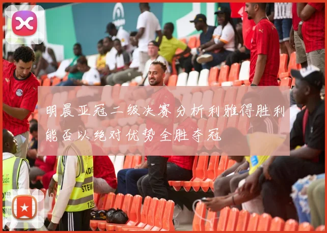 明晨亚冠二级决赛分析利雅得胜利能否以绝对优势全胜夺冠