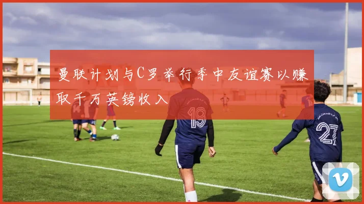 曼联计划与C罗举行季中友谊赛以赚取千万英镑收入