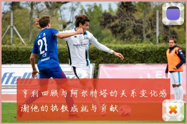 亨利回顾与阿尔特塔的关系变化感谢他的执教成就与贡献