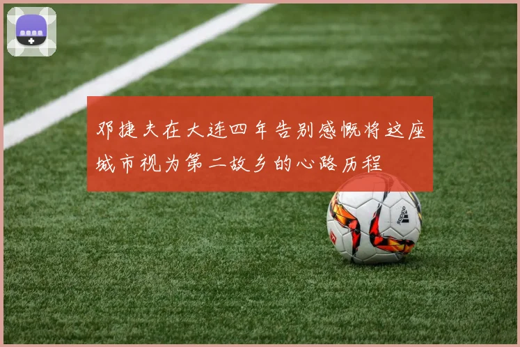 邓捷夫在大连四年告别感慨将这座城市视为第二故乡的心路历程