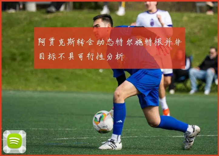 阿贾克斯转会动态特尔施特根并非目标不具可行性分析