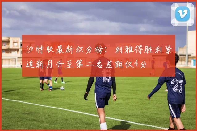 沙特联最新积分榜：利雅得胜利紧追新月升至第二名差距仅4分