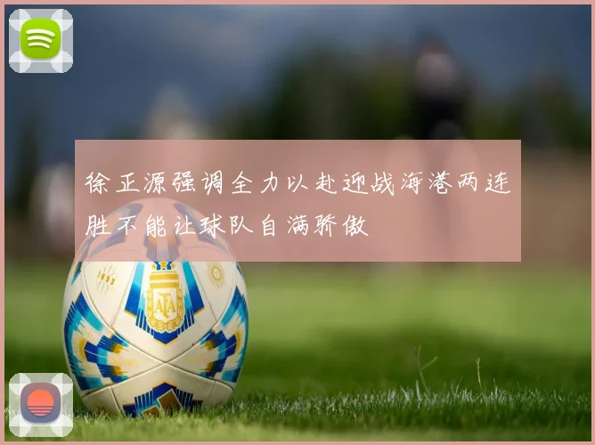 徐正源强调全力以赴迎战海港两连胜不能让球队自满骄傲