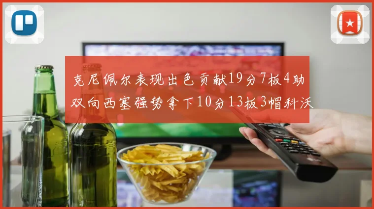 克尼佩尔表现出色贡献19分7板4助双向西塞强势拿下10分13板3帽科沃德也有17分2帽的精彩表现