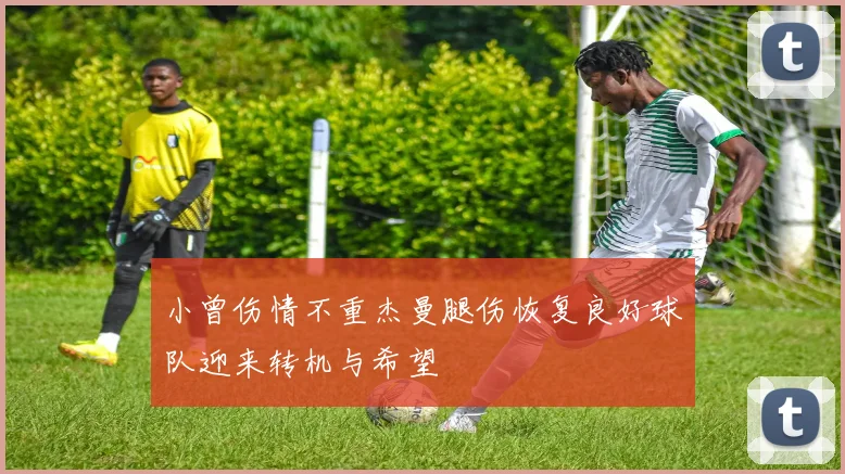 小曾伤情不重杰曼腿伤恢复良好球队迎来转机与希望