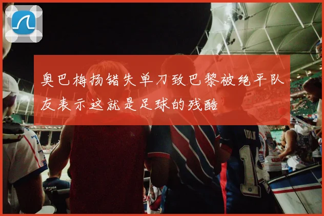 奥巴梅扬错失单刀致巴黎被绝平队友表示这就是足球的残酷