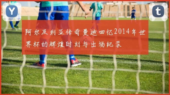 阿尔及利亚传奇曼迪回忆2014年世界杯的辉煌时刻与出场纪录