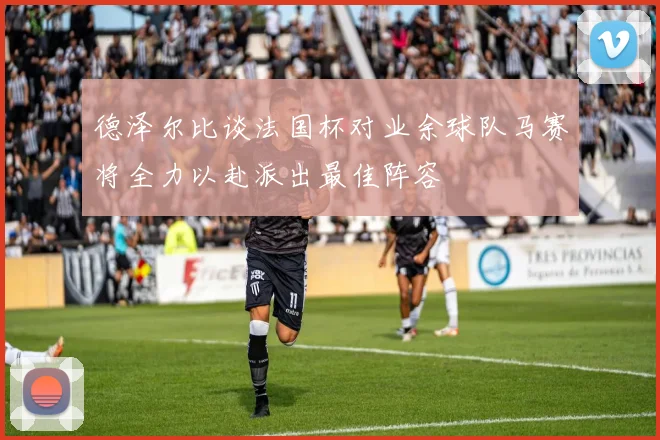 德泽尔比谈法国杯对业余球队马赛将全力以赴派出最佳阵容
