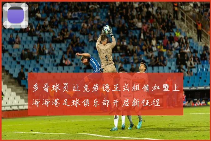 多哥球员让克劳德正式租借加盟上海海港足球俱乐部开启新征程