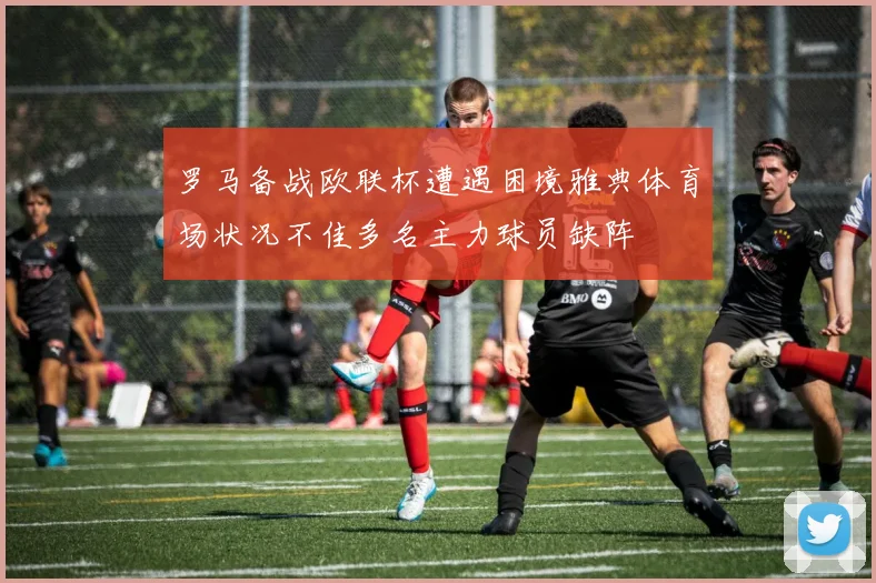 罗马备战欧联杯遭遇困境雅典体育场状况不佳多名主力球员缺阵