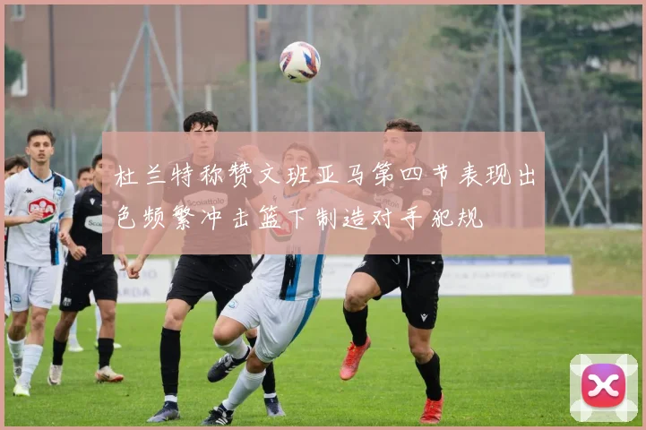 杜兰特称赞文班亚马第四节表现出色频繁冲击篮下制造对手犯规