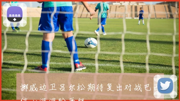 挪威边卫吕尔松期待复出对战巴西信心满满盼晋级