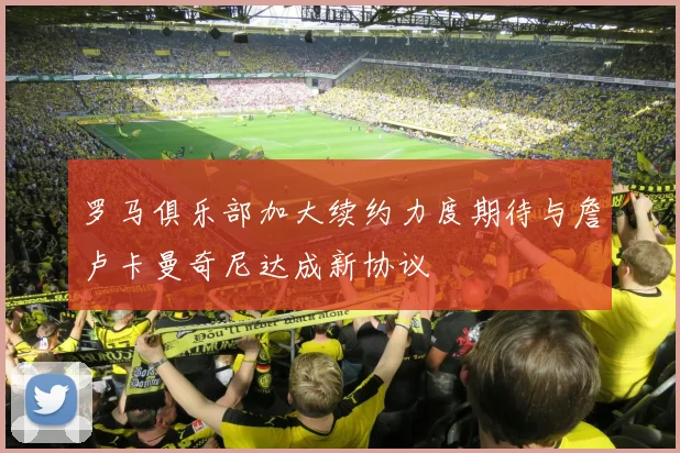 罗马俱乐部加大续约力度期待与詹卢卡曼奇尼达成新协议