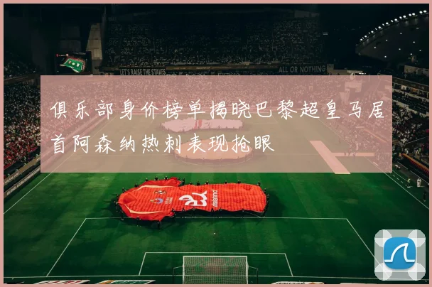 俱乐部身价榜单揭晓巴黎超皇马居首阿森纳热刺表现抢眼